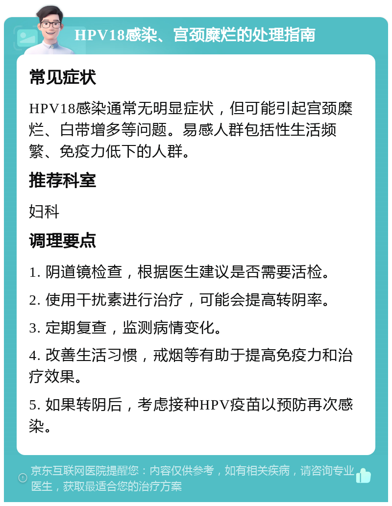 HPV18感染、宫颈糜烂的处理指南 常见症状 HPV18感染通常无明显症状，但可能引起宫颈糜烂、白带增多等问题。易感人群包括性生活频繁、免疫力低下的人群。 推荐科室 妇科 调理要点 1. 阴道镜检查，根据医生建议是否需要活检。 2. 使用干扰素进行治疗，可能会提高转阴率。 3. 定期复查，监测病情变化。 4. 改善生活习惯，戒烟等有助于提高免疫力和治疗效果。 5. 如果转阴后，考虑接种HPV疫苗以预防再次感染。