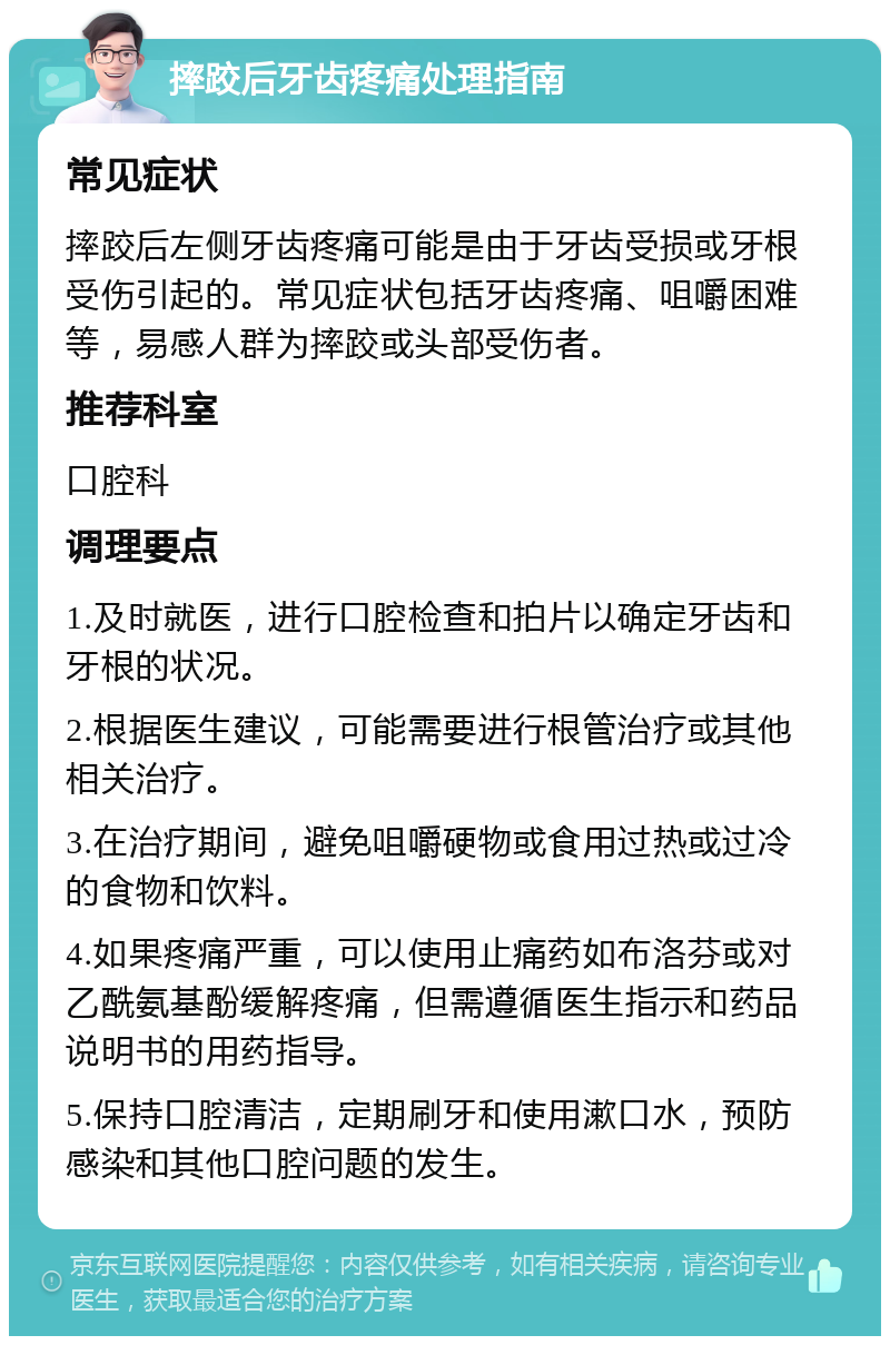 摔跤后牙齿疼痛处理指南 常见症状 摔跤后左侧牙齿疼痛可能是由于牙齿受损或牙根受伤引起的。常见症状包括牙齿疼痛、咀嚼困难等，易感人群为摔跤或头部受伤者。 推荐科室 口腔科 调理要点 1.及时就医，进行口腔检查和拍片以确定牙齿和牙根的状况。 2.根据医生建议，可能需要进行根管治疗或其他相关治疗。 3.在治疗期间，避免咀嚼硬物或食用过热或过冷的食物和饮料。 4.如果疼痛严重，可以使用止痛药如布洛芬或对乙酰氨基酚缓解疼痛，但需遵循医生指示和药品说明书的用药指导。 5.保持口腔清洁，定期刷牙和使用漱口水，预防感染和其他口腔问题的发生。