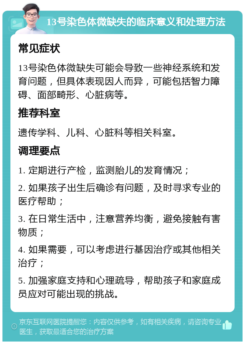 13号染色体微缺失的临床意义和处理方法 常见症状 13号染色体微缺失可能会导致一些神经系统和发育问题，但具体表现因人而异，可能包括智力障碍、面部畸形、心脏病等。 推荐科室 遗传学科、儿科、心脏科等相关科室。 调理要点 1. 定期进行产检，监测胎儿的发育情况； 2. 如果孩子出生后确诊有问题，及时寻求专业的医疗帮助； 3. 在日常生活中，注意营养均衡，避免接触有害物质； 4. 如果需要，可以考虑进行基因治疗或其他相关治疗； 5. 加强家庭支持和心理疏导，帮助孩子和家庭成员应对可能出现的挑战。