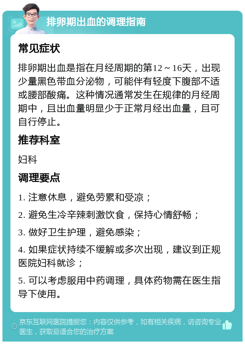 排卵期出血的调理指南 常见症状 排卵期出血是指在月经周期的第12～16天，出现少量黑色带血分泌物，可能伴有轻度下腹部不适或腰部酸痛。这种情况通常发生在规律的月经周期中，且出血量明显少于正常月经出血量，且可自行停止。 推荐科室 妇科 调理要点 1. 注意休息，避免劳累和受凉； 2. 避免生冷辛辣刺激饮食，保持心情舒畅； 3. 做好卫生护理，避免感染； 4. 如果症状持续不缓解或多次出现，建议到正规医院妇科就诊； 5. 可以考虑服用中药调理，具体药物需在医生指导下使用。