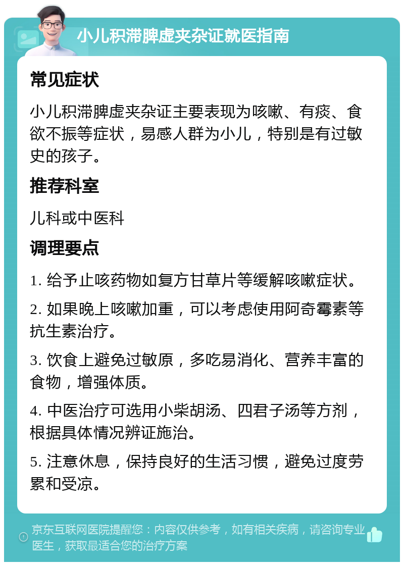 小儿积滞脾虚夹杂证就医指南 常见症状 小儿积滞脾虚夹杂证主要表现为咳嗽、有痰、食欲不振等症状，易感人群为小儿，特别是有过敏史的孩子。 推荐科室 儿科或中医科 调理要点 1. 给予止咳药物如复方甘草片等缓解咳嗽症状。 2. 如果晚上咳嗽加重，可以考虑使用阿奇霉素等抗生素治疗。 3. 饮食上避免过敏原，多吃易消化、营养丰富的食物，增强体质。 4. 中医治疗可选用小柴胡汤、四君子汤等方剂，根据具体情况辨证施治。 5. 注意休息，保持良好的生活习惯，避免过度劳累和受凉。