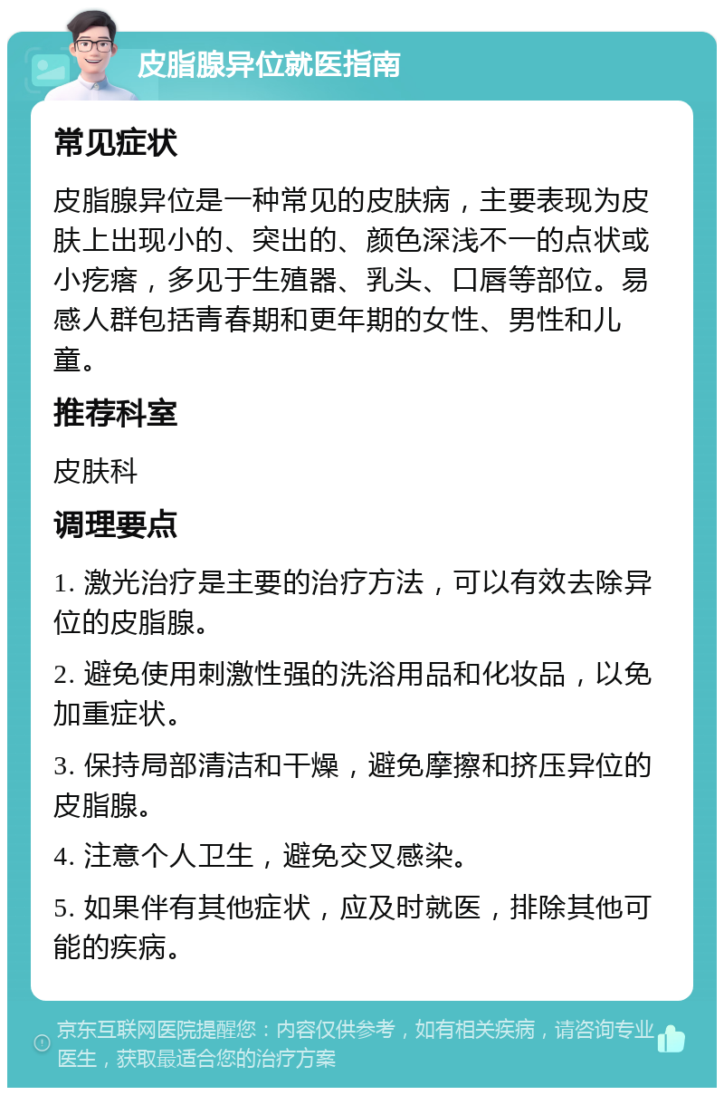 皮脂腺异位就医指南 常见症状 皮脂腺异位是一种常见的皮肤病，主要表现为皮肤上出现小的、突出的、颜色深浅不一的点状或小疙瘩，多见于生殖器、乳头、口唇等部位。易感人群包括青春期和更年期的女性、男性和儿童。 推荐科室 皮肤科 调理要点 1. 激光治疗是主要的治疗方法，可以有效去除异位的皮脂腺。 2. 避免使用刺激性强的洗浴用品和化妆品，以免加重症状。 3. 保持局部清洁和干燥，避免摩擦和挤压异位的皮脂腺。 4. 注意个人卫生，避免交叉感染。 5. 如果伴有其他症状，应及时就医，排除其他可能的疾病。