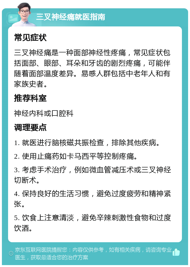 三叉神经痛就医指南 常见症状 三叉神经痛是一种面部神经性疼痛，常见症状包括面部、眼部、耳朵和牙齿的剧烈疼痛，可能伴随着面部温度差异。易感人群包括中老年人和有家族史者。 推荐科室 神经内科或口腔科 调理要点 1. 就医进行脑核磁共振检查，排除其他疾病。 2. 使用止痛药如卡马西平等控制疼痛。 3. 考虑手术治疗，例如微血管减压术或三叉神经切断术。 4. 保持良好的生活习惯，避免过度疲劳和精神紧张。 5. 饮食上注意清淡，避免辛辣刺激性食物和过度饮酒。