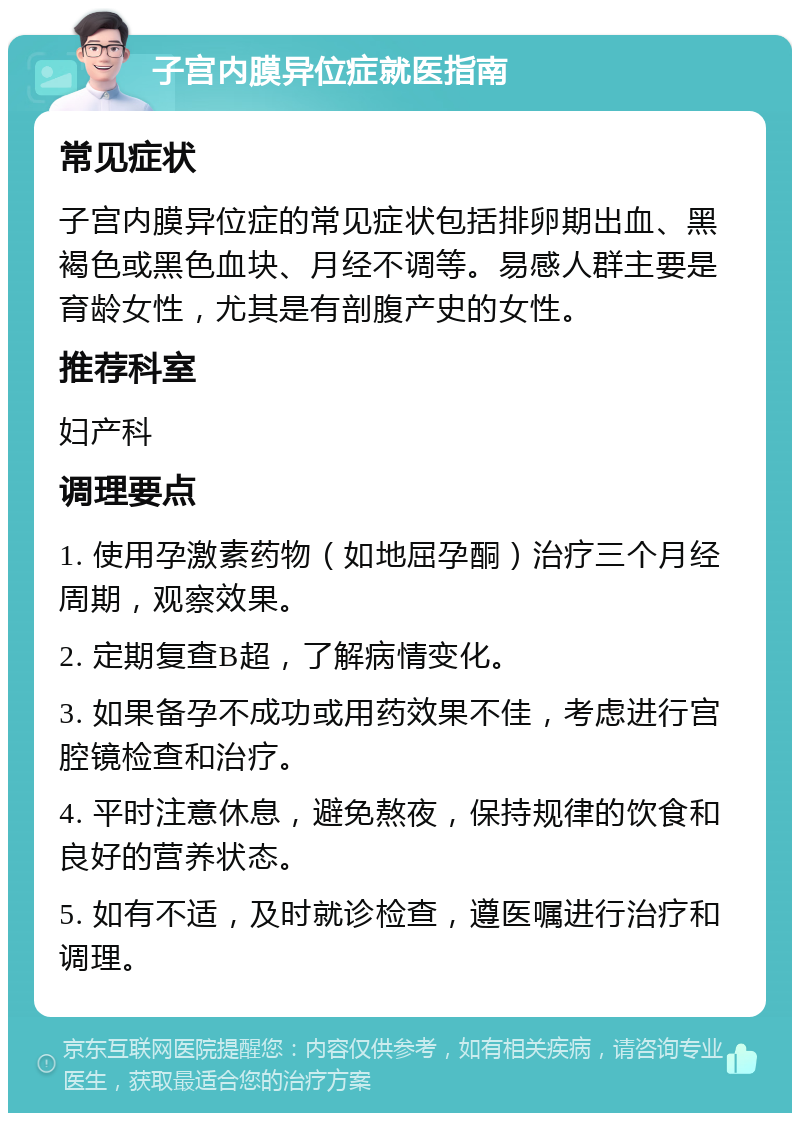 子宫内膜异位症就医指南 常见症状 子宫内膜异位症的常见症状包括排卵期出血、黑褐色或黑色血块、月经不调等。易感人群主要是育龄女性，尤其是有剖腹产史的女性。 推荐科室 妇产科 调理要点 1. 使用孕激素药物（如地屈孕酮）治疗三个月经周期，观察效果。 2. 定期复查B超，了解病情变化。 3. 如果备孕不成功或用药效果不佳，考虑进行宫腔镜检查和治疗。 4. 平时注意休息，避免熬夜，保持规律的饮食和良好的营养状态。 5. 如有不适，及时就诊检查，遵医嘱进行治疗和调理。