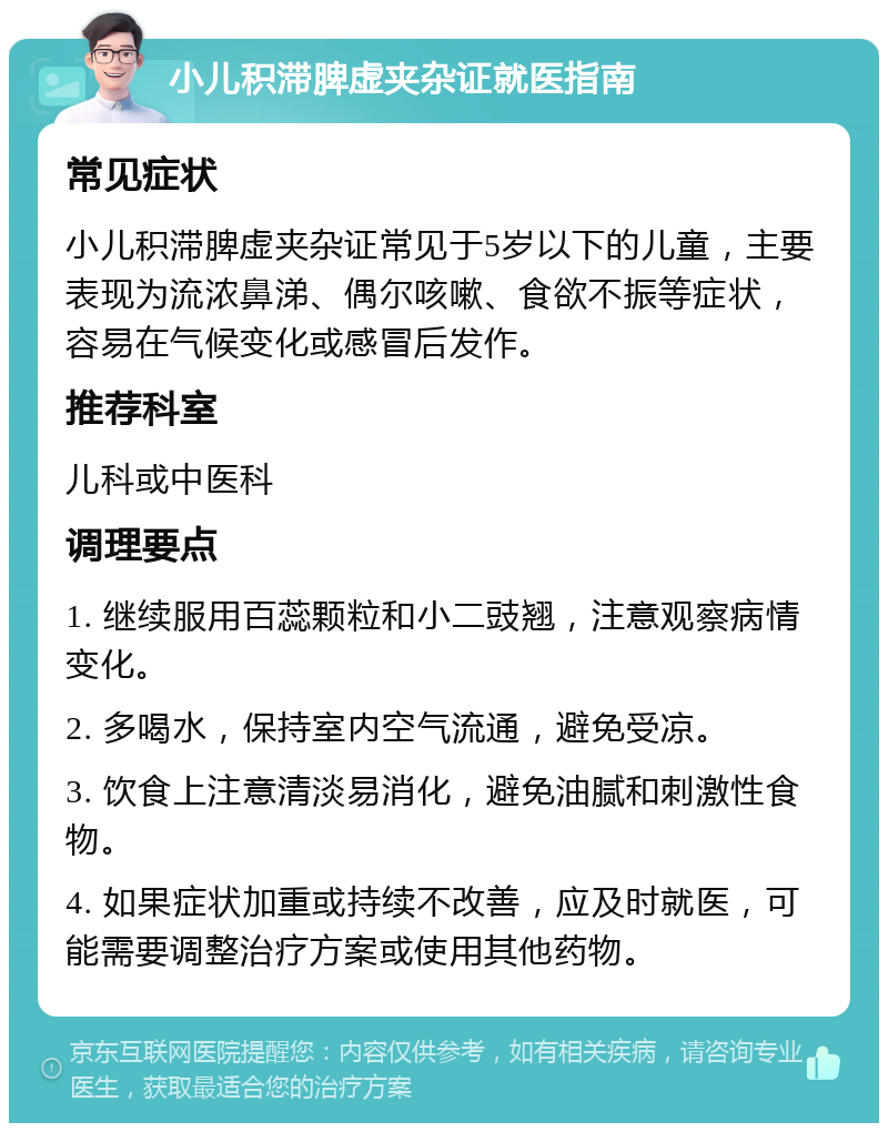 小儿积滞脾虚夹杂证就医指南 常见症状 小儿积滞脾虚夹杂证常见于5岁以下的儿童，主要表现为流浓鼻涕、偶尔咳嗽、食欲不振等症状，容易在气候变化或感冒后发作。 推荐科室 儿科或中医科 调理要点 1. 继续服用百蕊颗粒和小二豉翘，注意观察病情变化。 2. 多喝水，保持室内空气流通，避免受凉。 3. 饮食上注意清淡易消化，避免油腻和刺激性食物。 4. 如果症状加重或持续不改善，应及时就医，可能需要调整治疗方案或使用其他药物。