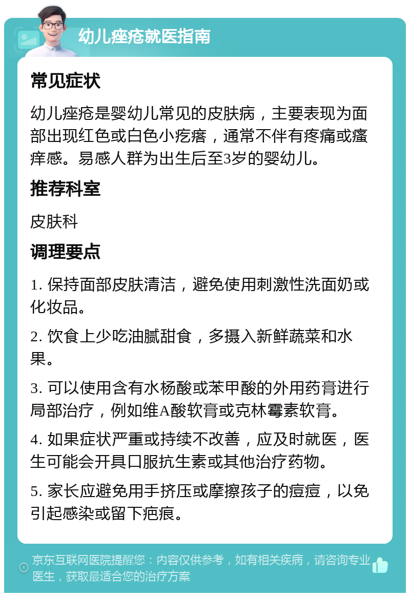 幼儿痤疮就医指南 常见症状 幼儿痤疮是婴幼儿常见的皮肤病，主要表现为面部出现红色或白色小疙瘩，通常不伴有疼痛或瘙痒感。易感人群为出生后至3岁的婴幼儿。 推荐科室 皮肤科 调理要点 1. 保持面部皮肤清洁，避免使用刺激性洗面奶或化妆品。 2. 饮食上少吃油腻甜食，多摄入新鲜蔬菜和水果。 3. 可以使用含有水杨酸或苯甲酸的外用药膏进行局部治疗，例如维A酸软膏或克林霉素软膏。 4. 如果症状严重或持续不改善，应及时就医，医生可能会开具口服抗生素或其他治疗药物。 5. 家长应避免用手挤压或摩擦孩子的痘痘，以免引起感染或留下疤痕。