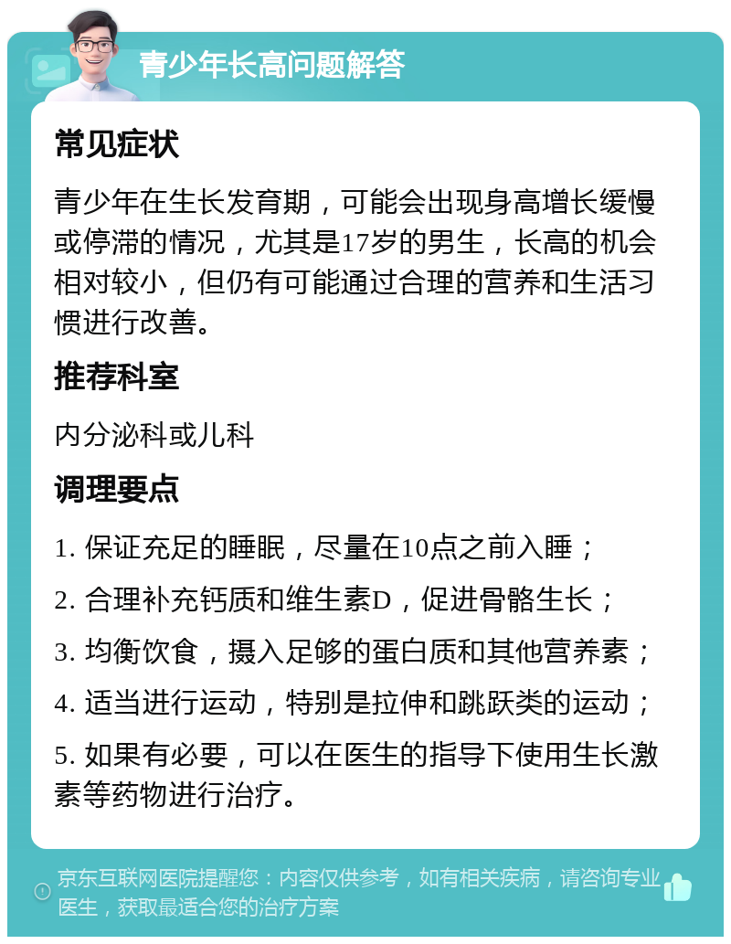 青少年长高问题解答 常见症状 青少年在生长发育期，可能会出现身高增长缓慢或停滞的情况，尤其是17岁的男生，长高的机会相对较小，但仍有可能通过合理的营养和生活习惯进行改善。 推荐科室 内分泌科或儿科 调理要点 1. 保证充足的睡眠，尽量在10点之前入睡； 2. 合理补充钙质和维生素D，促进骨骼生长； 3. 均衡饮食，摄入足够的蛋白质和其他营养素； 4. 适当进行运动，特别是拉伸和跳跃类的运动； 5. 如果有必要，可以在医生的指导下使用生长激素等药物进行治疗。