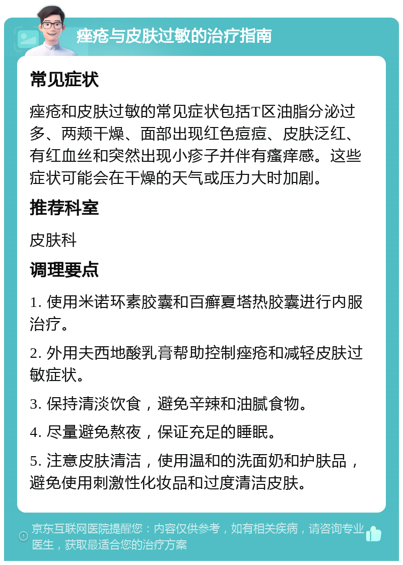 痤疮与皮肤过敏的治疗指南 常见症状 痤疮和皮肤过敏的常见症状包括T区油脂分泌过多、两颊干燥、面部出现红色痘痘、皮肤泛红、有红血丝和突然出现小疹子并伴有瘙痒感。这些症状可能会在干燥的天气或压力大时加剧。 推荐科室 皮肤科 调理要点 1. 使用米诺环素胶囊和百癣夏塔热胶囊进行内服治疗。 2. 外用夫西地酸乳膏帮助控制痤疮和减轻皮肤过敏症状。 3. 保持清淡饮食，避免辛辣和油腻食物。 4. 尽量避免熬夜，保证充足的睡眠。 5. 注意皮肤清洁，使用温和的洗面奶和护肤品，避免使用刺激性化妆品和过度清洁皮肤。