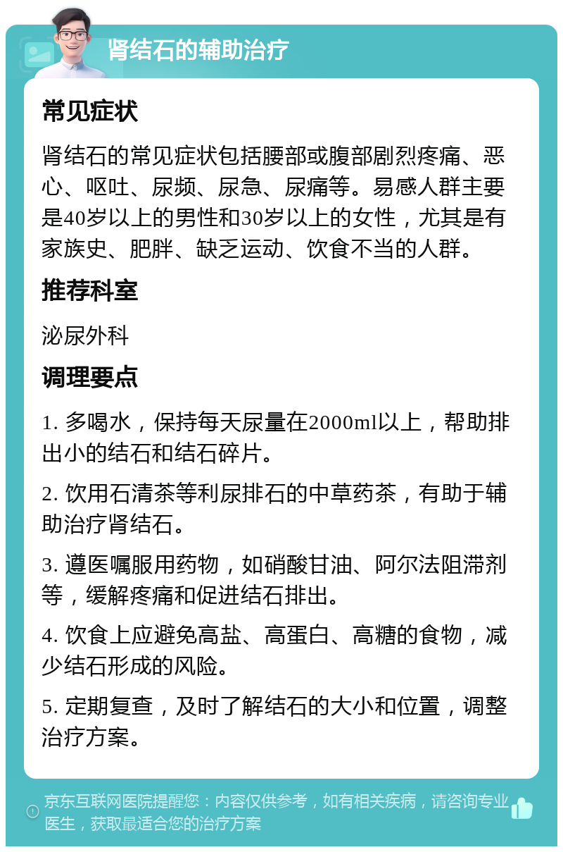 肾结石的辅助治疗 常见症状 肾结石的常见症状包括腰部或腹部剧烈疼痛、恶心、呕吐、尿频、尿急、尿痛等。易感人群主要是40岁以上的男性和30岁以上的女性，尤其是有家族史、肥胖、缺乏运动、饮食不当的人群。 推荐科室 泌尿外科 调理要点 1. 多喝水，保持每天尿量在2000ml以上，帮助排出小的结石和结石碎片。 2. 饮用石清茶等利尿排石的中草药茶，有助于辅助治疗肾结石。 3. 遵医嘱服用药物，如硝酸甘油、阿尔法阻滞剂等，缓解疼痛和促进结石排出。 4. 饮食上应避免高盐、高蛋白、高糖的食物，减少结石形成的风险。 5. 定期复查，及时了解结石的大小和位置，调整治疗方案。