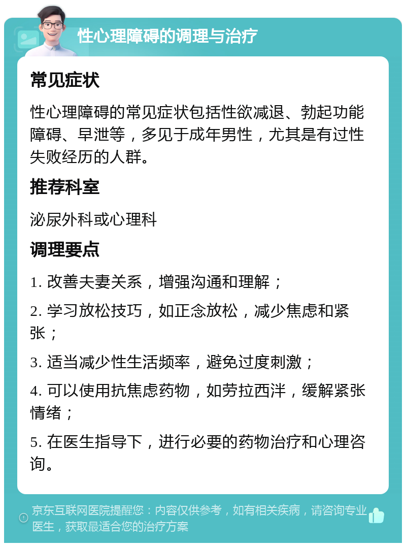 性心理障碍的调理与治疗 常见症状 性心理障碍的常见症状包括性欲减退、勃起功能障碍、早泄等，多见于成年男性，尤其是有过性失败经历的人群。 推荐科室 泌尿外科或心理科 调理要点 1. 改善夫妻关系，增强沟通和理解； 2. 学习放松技巧，如正念放松，减少焦虑和紧张； 3. 适当减少性生活频率，避免过度刺激； 4. 可以使用抗焦虑药物，如劳拉西泮，缓解紧张情绪； 5. 在医生指导下，进行必要的药物治疗和心理咨询。