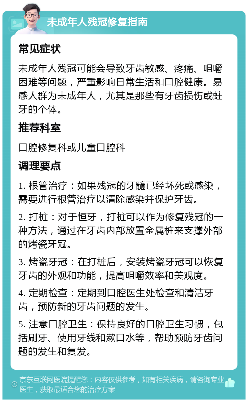 未成年人残冠修复指南 常见症状 未成年人残冠可能会导致牙齿敏感、疼痛、咀嚼困难等问题，严重影响日常生活和口腔健康。易感人群为未成年人，尤其是那些有牙齿损伤或蛀牙的个体。 推荐科室 口腔修复科或儿童口腔科 调理要点 1. 根管治疗：如果残冠的牙髓已经坏死或感染，需要进行根管治疗以清除感染并保护牙齿。 2. 打桩：对于恒牙，打桩可以作为修复残冠的一种方法，通过在牙齿内部放置金属桩来支撑外部的烤瓷牙冠。 3. 烤瓷牙冠：在打桩后，安装烤瓷牙冠可以恢复牙齿的外观和功能，提高咀嚼效率和美观度。 4. 定期检查：定期到口腔医生处检查和清洁牙齿，预防新的牙齿问题的发生。 5. 注意口腔卫生：保持良好的口腔卫生习惯，包括刷牙、使用牙线和漱口水等，帮助预防牙齿问题的发生和复发。