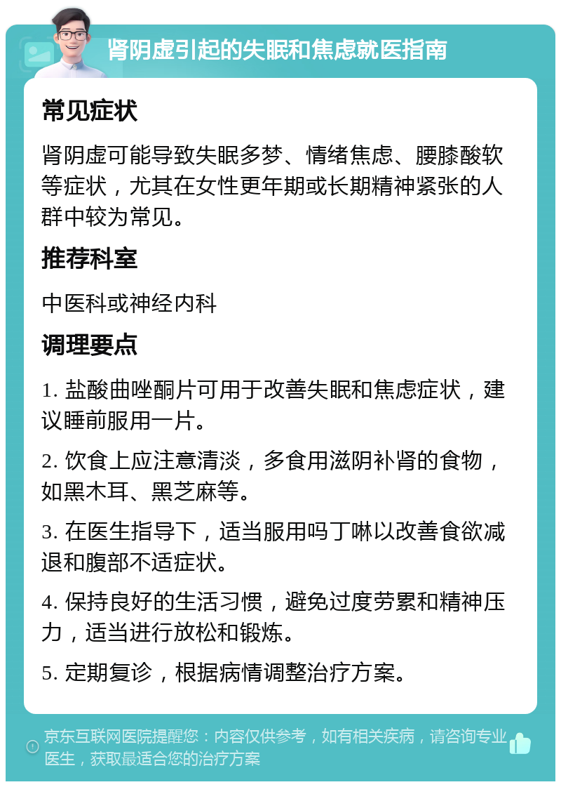 肾阴虚引起的失眠和焦虑就医指南 常见症状 肾阴虚可能导致失眠多梦、情绪焦虑、腰膝酸软等症状，尤其在女性更年期或长期精神紧张的人群中较为常见。 推荐科室 中医科或神经内科 调理要点 1. 盐酸曲唑酮片可用于改善失眠和焦虑症状，建议睡前服用一片。 2. 饮食上应注意清淡，多食用滋阴补肾的食物，如黑木耳、黑芝麻等。 3. 在医生指导下，适当服用吗丁啉以改善食欲减退和腹部不适症状。 4. 保持良好的生活习惯，避免过度劳累和精神压力，适当进行放松和锻炼。 5. 定期复诊，根据病情调整治疗方案。