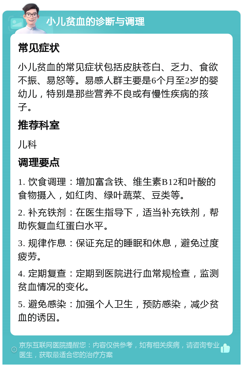 小儿贫血的诊断与调理 常见症状 小儿贫血的常见症状包括皮肤苍白、乏力、食欲不振、易怒等。易感人群主要是6个月至2岁的婴幼儿，特别是那些营养不良或有慢性疾病的孩子。 推荐科室 儿科 调理要点 1. 饮食调理：增加富含铁、维生素B12和叶酸的食物摄入，如红肉、绿叶蔬菜、豆类等。 2. 补充铁剂：在医生指导下，适当补充铁剂，帮助恢复血红蛋白水平。 3. 规律作息：保证充足的睡眠和休息，避免过度疲劳。 4. 定期复查：定期到医院进行血常规检查，监测贫血情况的变化。 5. 避免感染：加强个人卫生，预防感染，减少贫血的诱因。