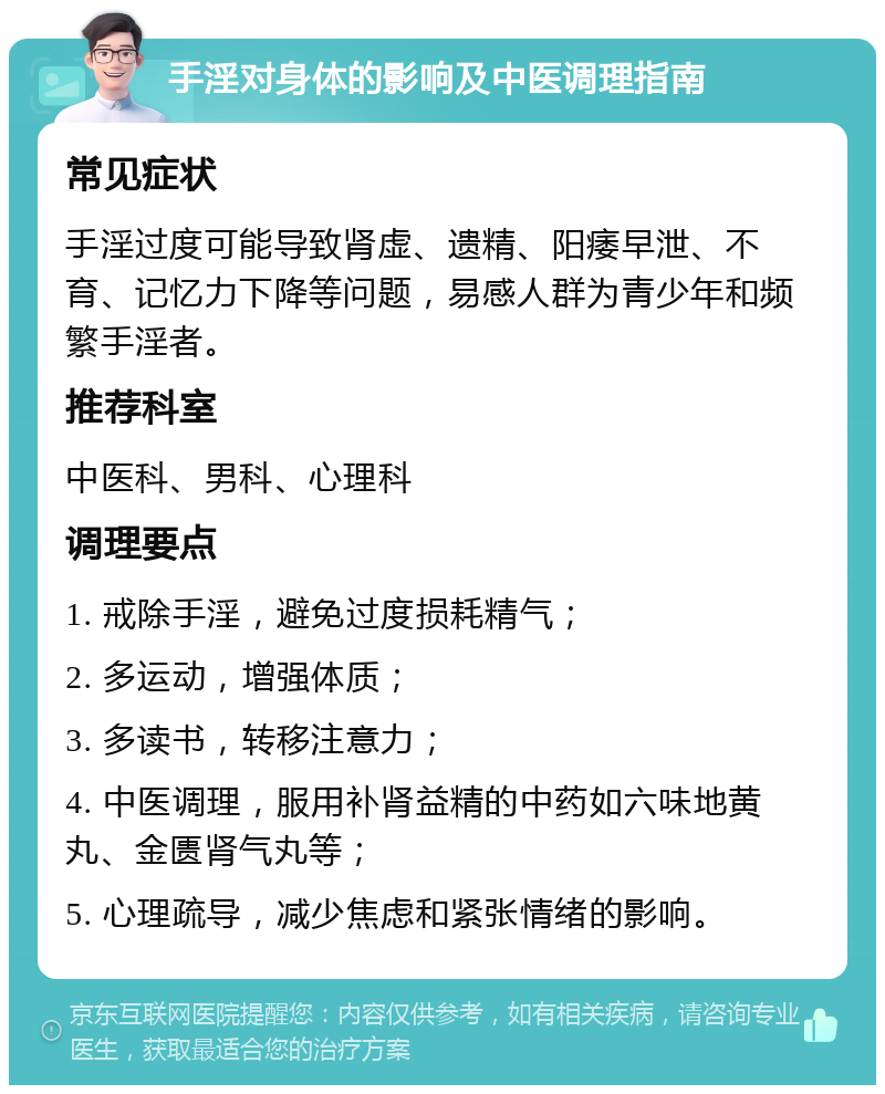 手淫对身体的影响及中医调理指南 常见症状 手淫过度可能导致肾虚、遗精、阳痿早泄、不育、记忆力下降等问题，易感人群为青少年和频繁手淫者。 推荐科室 中医科、男科、心理科 调理要点 1. 戒除手淫，避免过度损耗精气； 2. 多运动，增强体质； 3. 多读书，转移注意力； 4. 中医调理，服用补肾益精的中药如六味地黄丸、金匮肾气丸等； 5. 心理疏导，减少焦虑和紧张情绪的影响。