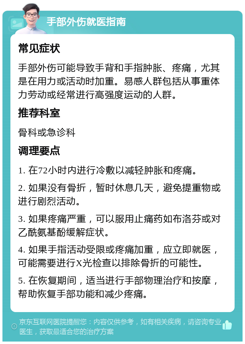 手部外伤就医指南 常见症状 手部外伤可能导致手背和手指肿胀、疼痛，尤其是在用力或活动时加重。易感人群包括从事重体力劳动或经常进行高强度运动的人群。 推荐科室 骨科或急诊科 调理要点 1. 在72小时内进行冷敷以减轻肿胀和疼痛。 2. 如果没有骨折，暂时休息几天，避免提重物或进行剧烈活动。 3. 如果疼痛严重，可以服用止痛药如布洛芬或对乙酰氨基酚缓解症状。 4. 如果手指活动受限或疼痛加重，应立即就医，可能需要进行X光检查以排除骨折的可能性。 5. 在恢复期间，适当进行手部物理治疗和按摩，帮助恢复手部功能和减少疼痛。