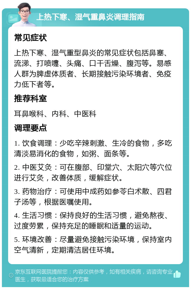 上热下寒、湿气重鼻炎调理指南 常见症状 上热下寒、湿气重型鼻炎的常见症状包括鼻塞、流涕、打喷嚏、头痛、口干舌燥、腹泻等。易感人群为脾虚体质者、长期接触污染环境者、免疫力低下者等。 推荐科室 耳鼻喉科、内科、中医科 调理要点 1. 饮食调理：少吃辛辣刺激、生冷的食物，多吃清淡易消化的食物，如粥、面条等。 2. 中医艾灸：可在腹部、印堂穴、太阳穴等穴位进行艾灸，改善体质，缓解症状。 3. 药物治疗：可使用中成药如参苓白术散、四君子汤等，根据医嘱使用。 4. 生活习惯：保持良好的生活习惯，避免熬夜、过度劳累，保持充足的睡眠和适量的运动。 5. 环境改善：尽量避免接触污染环境，保持室内空气清新，定期清洁居住环境。