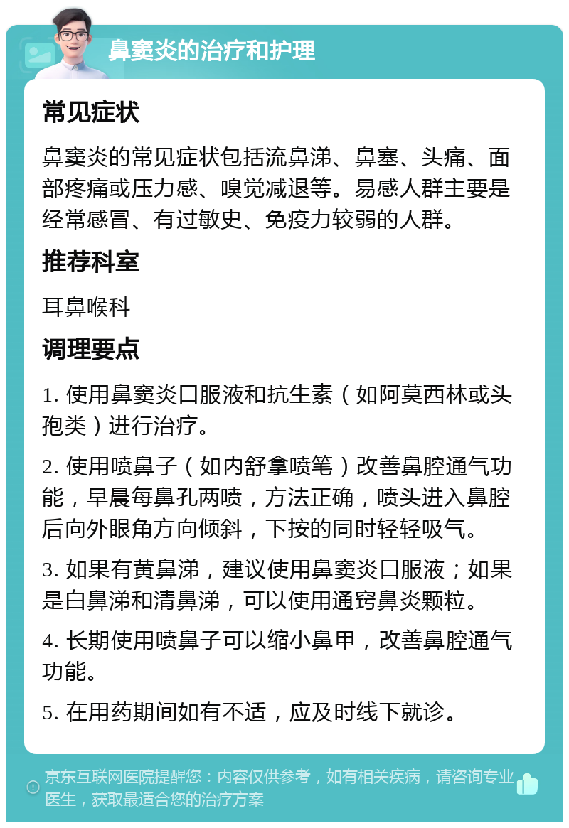 鼻窦炎的治疗和护理 常见症状 鼻窦炎的常见症状包括流鼻涕、鼻塞、头痛、面部疼痛或压力感、嗅觉减退等。易感人群主要是经常感冒、有过敏史、免疫力较弱的人群。 推荐科室 耳鼻喉科 调理要点 1. 使用鼻窦炎口服液和抗生素（如阿莫西林或头孢类）进行治疗。 2. 使用喷鼻子（如内舒拿喷笔）改善鼻腔通气功能，早晨每鼻孔两喷，方法正确，喷头进入鼻腔后向外眼角方向倾斜，下按的同时轻轻吸气。 3. 如果有黄鼻涕，建议使用鼻窦炎口服液；如果是白鼻涕和清鼻涕，可以使用通窍鼻炎颗粒。 4. 长期使用喷鼻子可以缩小鼻甲，改善鼻腔通气功能。 5. 在用药期间如有不适，应及时线下就诊。