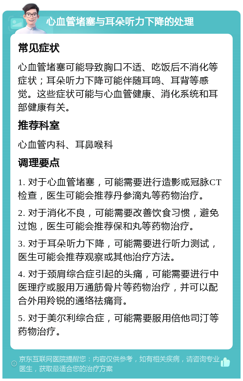 心血管堵塞与耳朵听力下降的处理 常见症状 心血管堵塞可能导致胸口不适、吃饭后不消化等症状；耳朵听力下降可能伴随耳鸣、耳背等感觉。这些症状可能与心血管健康、消化系统和耳部健康有关。 推荐科室 心血管内科、耳鼻喉科 调理要点 1. 对于心血管堵塞，可能需要进行造影或冠脉CT检查，医生可能会推荐丹参滴丸等药物治疗。 2. 对于消化不良，可能需要改善饮食习惯，避免过饱，医生可能会推荐保和丸等药物治疗。 3. 对于耳朵听力下降，可能需要进行听力测试，医生可能会推荐观察或其他治疗方法。 4. 对于颈肩综合症引起的头痛，可能需要进行中医理疗或服用万通筋骨片等药物治疗，并可以配合外用羚锐的通络祛痛膏。 5. 对于美尔利综合症，可能需要服用倍他司汀等药物治疗。