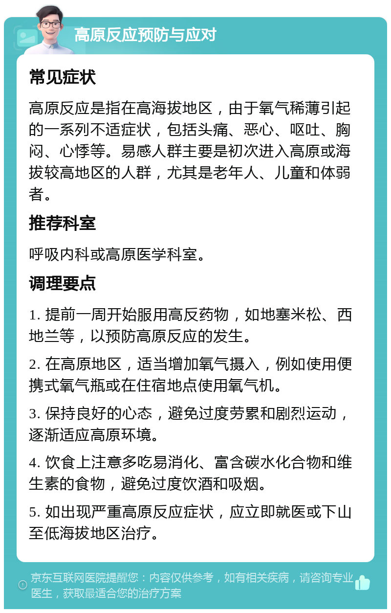 高原反应预防与应对 常见症状 高原反应是指在高海拔地区，由于氧气稀薄引起的一系列不适症状，包括头痛、恶心、呕吐、胸闷、心悸等。易感人群主要是初次进入高原或海拔较高地区的人群，尤其是老年人、儿童和体弱者。 推荐科室 呼吸内科或高原医学科室。 调理要点 1. 提前一周开始服用高反药物，如地塞米松、西地兰等，以预防高原反应的发生。 2. 在高原地区，适当增加氧气摄入，例如使用便携式氧气瓶或在住宿地点使用氧气机。 3. 保持良好的心态，避免过度劳累和剧烈运动，逐渐适应高原环境。 4. 饮食上注意多吃易消化、富含碳水化合物和维生素的食物，避免过度饮酒和吸烟。 5. 如出现严重高原反应症状，应立即就医或下山至低海拔地区治疗。