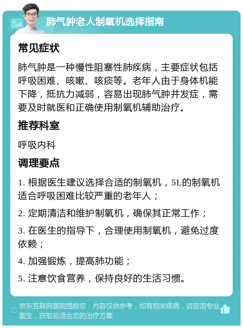 肺气肿老人制氧机选择指南 常见症状 肺气肿是一种慢性阻塞性肺疾病，主要症状包括呼吸困难、咳嗽、咳痰等。老年人由于身体机能下降，抵抗力减弱，容易出现肺气肿并发症，需要及时就医和正确使用制氧机辅助治疗。 推荐科室 呼吸内科 调理要点 1. 根据医生建议选择合适的制氧机，5L的制氧机适合呼吸困难比较严重的老年人； 2. 定期清洁和维护制氧机，确保其正常工作； 3. 在医生的指导下，合理使用制氧机，避免过度依赖； 4. 加强锻炼，提高肺功能； 5. 注意饮食营养，保持良好的生活习惯。