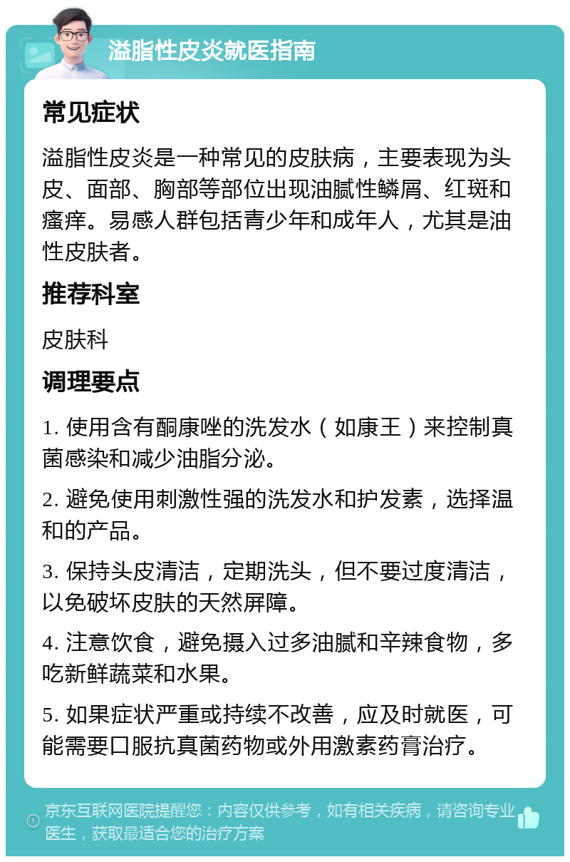 溢脂性皮炎就医指南 常见症状 溢脂性皮炎是一种常见的皮肤病，主要表现为头皮、面部、胸部等部位出现油腻性鳞屑、红斑和瘙痒。易感人群包括青少年和成年人，尤其是油性皮肤者。 推荐科室 皮肤科 调理要点 1. 使用含有酮康唑的洗发水（如康王）来控制真菌感染和减少油脂分泌。 2. 避免使用刺激性强的洗发水和护发素，选择温和的产品。 3. 保持头皮清洁，定期洗头，但不要过度清洁，以免破坏皮肤的天然屏障。 4. 注意饮食，避免摄入过多油腻和辛辣食物，多吃新鲜蔬菜和水果。 5. 如果症状严重或持续不改善，应及时就医，可能需要口服抗真菌药物或外用激素药膏治疗。