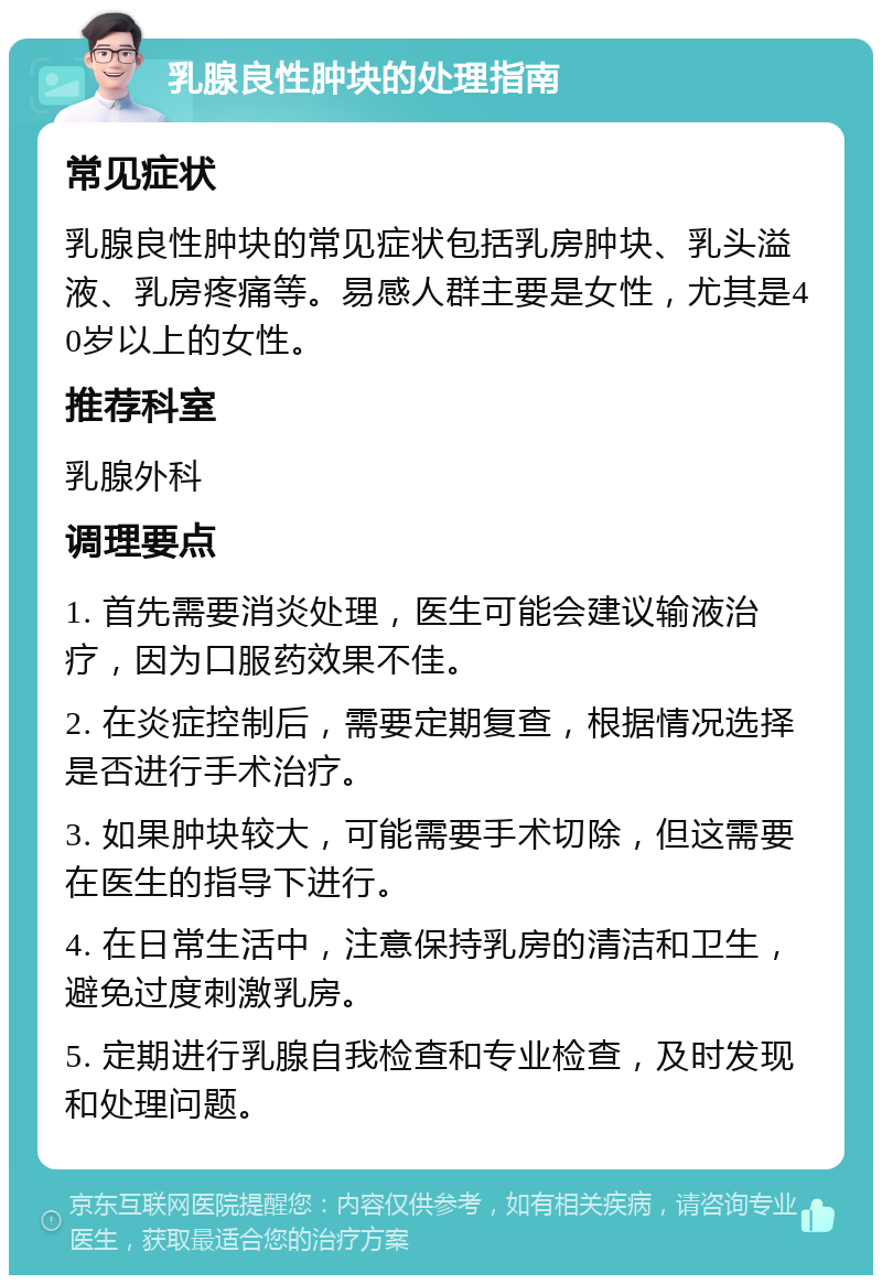 乳腺良性肿块的处理指南 常见症状 乳腺良性肿块的常见症状包括乳房肿块、乳头溢液、乳房疼痛等。易感人群主要是女性，尤其是40岁以上的女性。 推荐科室 乳腺外科 调理要点 1. 首先需要消炎处理，医生可能会建议输液治疗，因为口服药效果不佳。 2. 在炎症控制后，需要定期复查，根据情况选择是否进行手术治疗。 3. 如果肿块较大，可能需要手术切除，但这需要在医生的指导下进行。 4. 在日常生活中，注意保持乳房的清洁和卫生，避免过度刺激乳房。 5. 定期进行乳腺自我检查和专业检查，及时发现和处理问题。