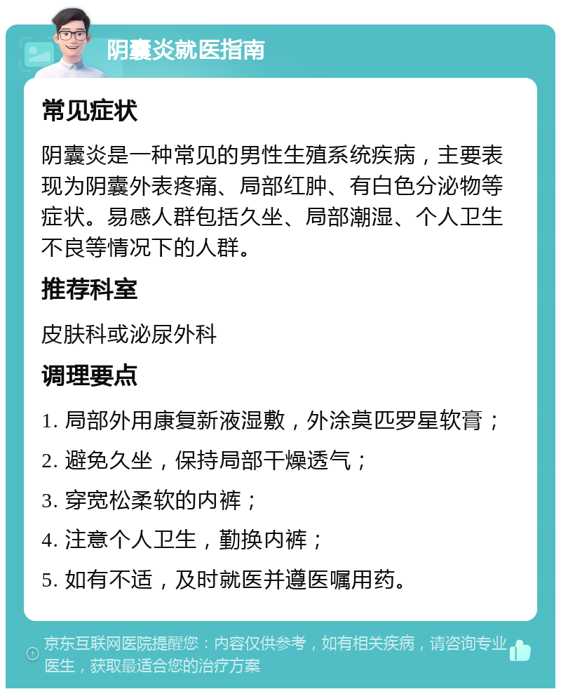 阴囊炎就医指南 常见症状 阴囊炎是一种常见的男性生殖系统疾病，主要表现为阴囊外表疼痛、局部红肿、有白色分泌物等症状。易感人群包括久坐、局部潮湿、个人卫生不良等情况下的人群。 推荐科室 皮肤科或泌尿外科 调理要点 1. 局部外用康复新液湿敷，外涂莫匹罗星软膏； 2. 避免久坐，保持局部干燥透气； 3. 穿宽松柔软的内裤； 4. 注意个人卫生，勤换内裤； 5. 如有不适，及时就医并遵医嘱用药。