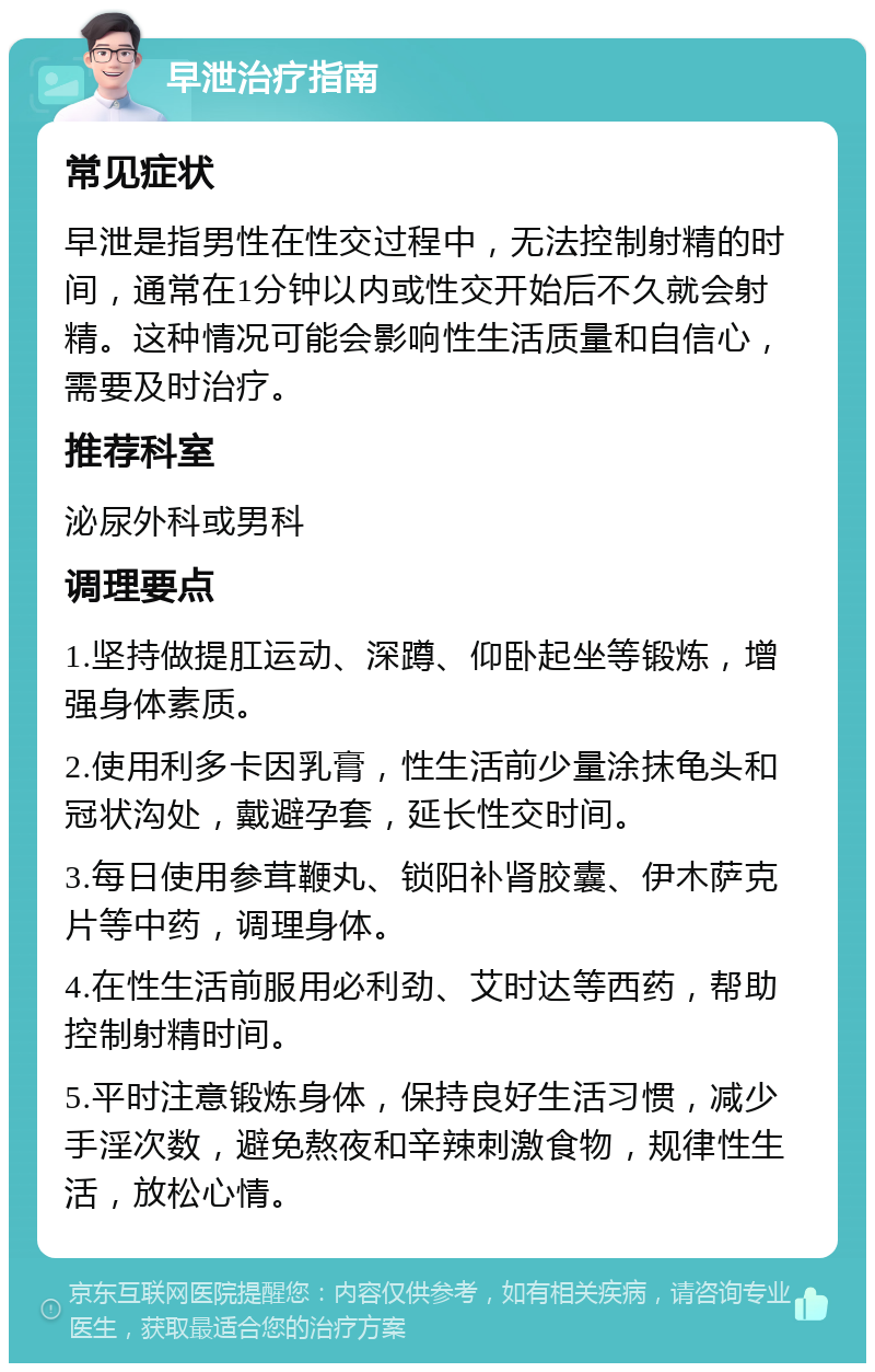 早泄治疗指南 常见症状 早泄是指男性在性交过程中，无法控制射精的时间，通常在1分钟以内或性交开始后不久就会射精。这种情况可能会影响性生活质量和自信心，需要及时治疗。 推荐科室 泌尿外科或男科 调理要点 1.坚持做提肛运动、深蹲、仰卧起坐等锻炼，增强身体素质。 2.使用利多卡因乳膏，性生活前少量涂抹龟头和冠状沟处，戴避孕套，延长性交时间。 3.每日使用参茸鞭丸、锁阳补肾胶囊、伊木萨克片等中药，调理身体。 4.在性生活前服用必利劲、艾时达等西药，帮助控制射精时间。 5.平时注意锻炼身体，保持良好生活习惯，减少手淫次数，避免熬夜和辛辣刺激食物，规律性生活，放松心情。