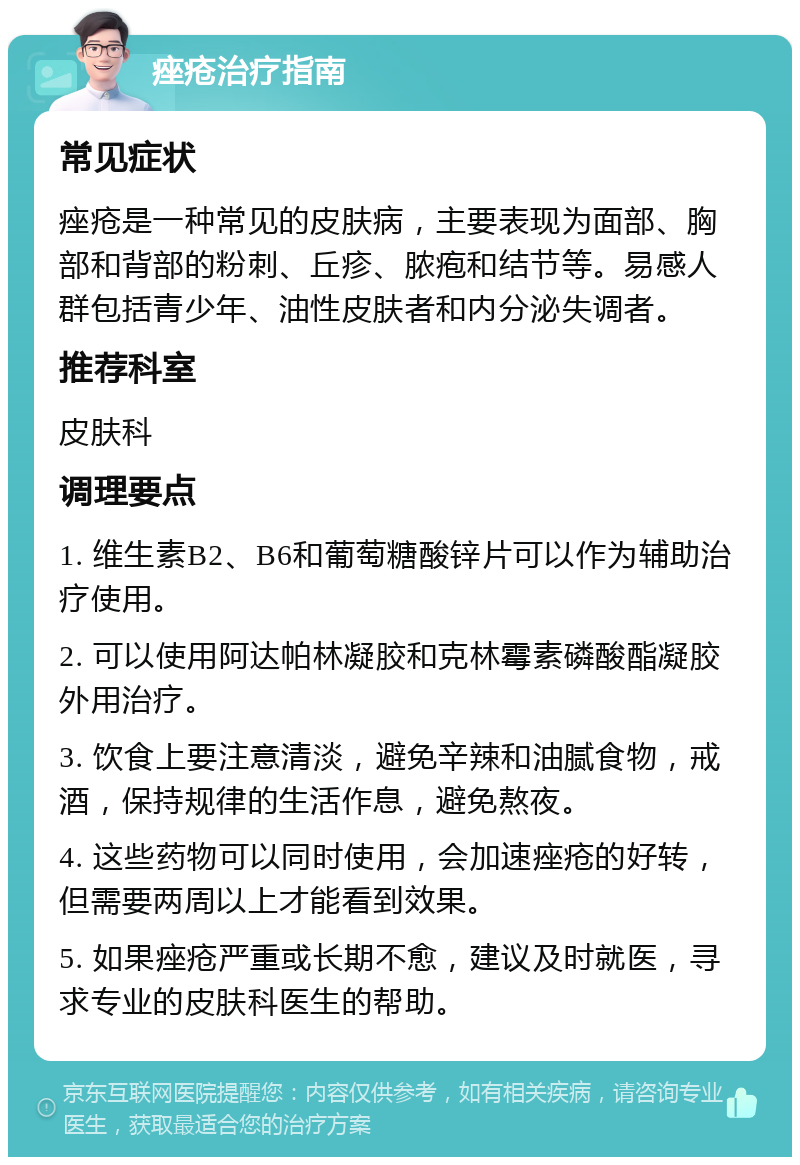 痤疮治疗指南 常见症状 痤疮是一种常见的皮肤病，主要表现为面部、胸部和背部的粉刺、丘疹、脓疱和结节等。易感人群包括青少年、油性皮肤者和内分泌失调者。 推荐科室 皮肤科 调理要点 1. 维生素B2、B6和葡萄糖酸锌片可以作为辅助治疗使用。 2. 可以使用阿达帕林凝胶和克林霉素磷酸酯凝胶外用治疗。 3. 饮食上要注意清淡，避免辛辣和油腻食物，戒酒，保持规律的生活作息，避免熬夜。 4. 这些药物可以同时使用，会加速痤疮的好转，但需要两周以上才能看到效果。 5. 如果痤疮严重或长期不愈，建议及时就医，寻求专业的皮肤科医生的帮助。