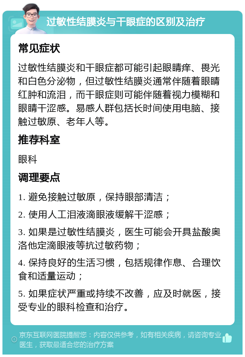 过敏性结膜炎与干眼症的区别及治疗 常见症状 过敏性结膜炎和干眼症都可能引起眼睛痒、畏光和白色分泌物，但过敏性结膜炎通常伴随着眼睛红肿和流泪，而干眼症则可能伴随着视力模糊和眼睛干涩感。易感人群包括长时间使用电脑、接触过敏原、老年人等。 推荐科室 眼科 调理要点 1. 避免接触过敏原，保持眼部清洁； 2. 使用人工泪液滴眼液缓解干涩感； 3. 如果是过敏性结膜炎，医生可能会开具盐酸奥洛他定滴眼液等抗过敏药物； 4. 保持良好的生活习惯，包括规律作息、合理饮食和适量运动； 5. 如果症状严重或持续不改善，应及时就医，接受专业的眼科检查和治疗。