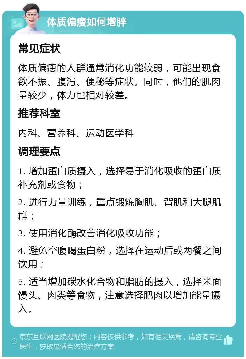 体质偏瘦如何增胖 常见症状 体质偏瘦的人群通常消化功能较弱，可能出现食欲不振、腹泻、便秘等症状。同时，他们的肌肉量较少，体力也相对较差。 推荐科室 内科、营养科、运动医学科 调理要点 1. 增加蛋白质摄入，选择易于消化吸收的蛋白质补充剂或食物； 2. 进行力量训练，重点锻炼胸肌、背肌和大腿肌群； 3. 使用消化酶改善消化吸收功能； 4. 避免空腹喝蛋白粉，选择在运动后或两餐之间饮用； 5. 适当增加碳水化合物和脂肪的摄入，选择米面馒头、肉类等食物，注意选择肥肉以增加能量摄入。