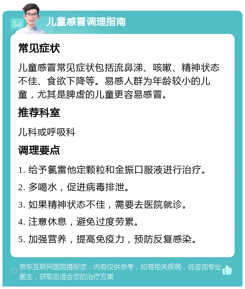 儿童感冒调理指南 常见症状 儿童感冒常见症状包括流鼻涕、咳嗽、精神状态不佳、食欲下降等。易感人群为年龄较小的儿童，尤其是脾虚的儿童更容易感冒。 推荐科室 儿科或呼吸科 调理要点 1. 给予氯雷他定颗粒和金振口服液进行治疗。 2. 多喝水，促进病毒排泄。 3. 如果精神状态不佳，需要去医院就诊。 4. 注意休息，避免过度劳累。 5. 加强营养，提高免疫力，预防反复感染。