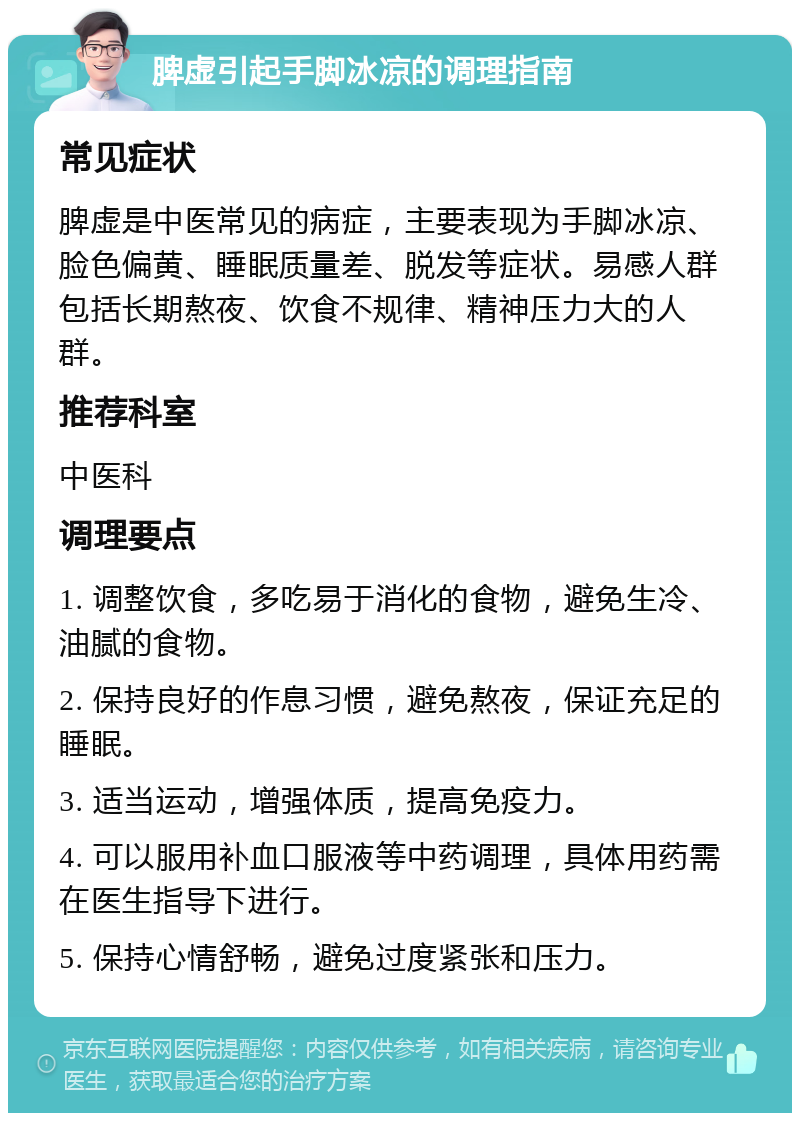 脾虚引起手脚冰凉的调理指南 常见症状 脾虚是中医常见的病症，主要表现为手脚冰凉、脸色偏黄、睡眠质量差、脱发等症状。易感人群包括长期熬夜、饮食不规律、精神压力大的人群。 推荐科室 中医科 调理要点 1. 调整饮食，多吃易于消化的食物，避免生冷、油腻的食物。 2. 保持良好的作息习惯，避免熬夜，保证充足的睡眠。 3. 适当运动，增强体质，提高免疫力。 4. 可以服用补血口服液等中药调理，具体用药需在医生指导下进行。 5. 保持心情舒畅，避免过度紧张和压力。