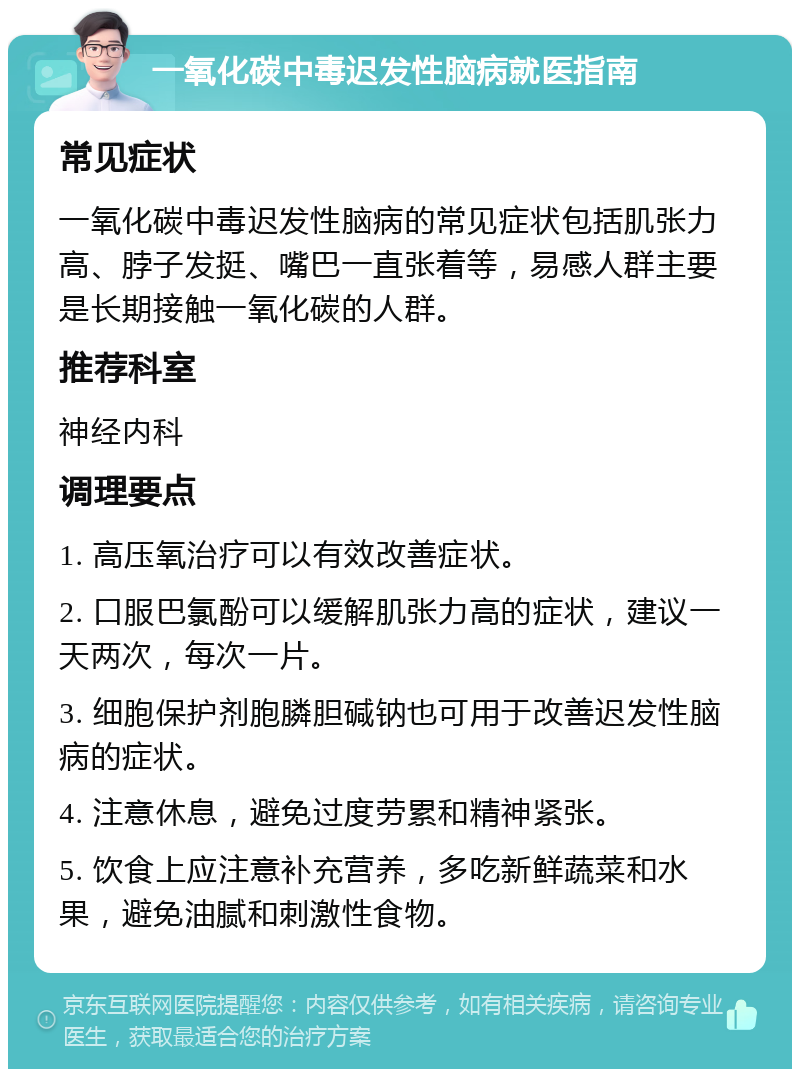 一氧化碳中毒迟发性脑病就医指南 常见症状 一氧化碳中毒迟发性脑病的常见症状包括肌张力高、脖子发挺、嘴巴一直张着等，易感人群主要是长期接触一氧化碳的人群。 推荐科室 神经内科 调理要点 1. 高压氧治疗可以有效改善症状。 2. 口服巴氯酚可以缓解肌张力高的症状，建议一天两次，每次一片。 3. 细胞保护剂胞膦胆碱钠也可用于改善迟发性脑病的症状。 4. 注意休息，避免过度劳累和精神紧张。 5. 饮食上应注意补充营养，多吃新鲜蔬菜和水果，避免油腻和刺激性食物。