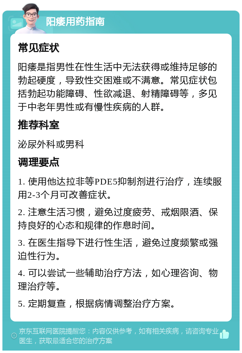 阳痿用药指南 常见症状 阳痿是指男性在性生活中无法获得或维持足够的勃起硬度，导致性交困难或不满意。常见症状包括勃起功能障碍、性欲减退、射精障碍等，多见于中老年男性或有慢性疾病的人群。 推荐科室 泌尿外科或男科 调理要点 1. 使用他达拉非等PDE5抑制剂进行治疗，连续服用2-3个月可改善症状。 2. 注意生活习惯，避免过度疲劳、戒烟限酒、保持良好的心态和规律的作息时间。 3. 在医生指导下进行性生活，避免过度频繁或强迫性行为。 4. 可以尝试一些辅助治疗方法，如心理咨询、物理治疗等。 5. 定期复查，根据病情调整治疗方案。