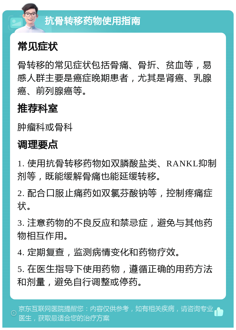 抗骨转移药物使用指南 常见症状 骨转移的常见症状包括骨痛、骨折、贫血等，易感人群主要是癌症晚期患者，尤其是肾癌、乳腺癌、前列腺癌等。 推荐科室 肿瘤科或骨科 调理要点 1. 使用抗骨转移药物如双膦酸盐类、RANKL抑制剂等，既能缓解骨痛也能延缓转移。 2. 配合口服止痛药如双氯芬酸钠等，控制疼痛症状。 3. 注意药物的不良反应和禁忌症，避免与其他药物相互作用。 4. 定期复查，监测病情变化和药物疗效。 5. 在医生指导下使用药物，遵循正确的用药方法和剂量，避免自行调整或停药。