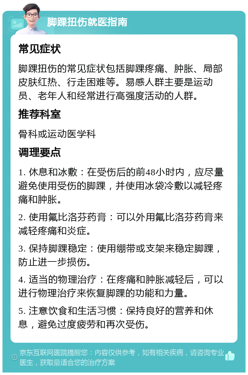 脚踝扭伤就医指南 常见症状 脚踝扭伤的常见症状包括脚踝疼痛、肿胀、局部皮肤红热、行走困难等。易感人群主要是运动员、老年人和经常进行高强度活动的人群。 推荐科室 骨科或运动医学科 调理要点 1. 休息和冰敷：在受伤后的前48小时内，应尽量避免使用受伤的脚踝，并使用冰袋冷敷以减轻疼痛和肿胀。 2. 使用氟比洛芬药膏：可以外用氟比洛芬药膏来减轻疼痛和炎症。 3. 保持脚踝稳定：使用绷带或支架来稳定脚踝，防止进一步损伤。 4. 适当的物理治疗：在疼痛和肿胀减轻后，可以进行物理治疗来恢复脚踝的功能和力量。 5. 注意饮食和生活习惯：保持良好的营养和休息，避免过度疲劳和再次受伤。