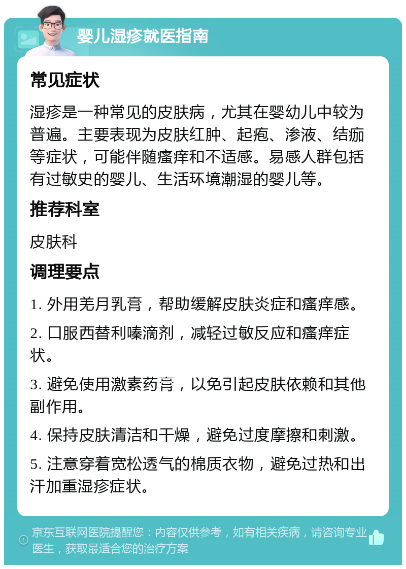 婴儿湿疹就医指南 常见症状 湿疹是一种常见的皮肤病，尤其在婴幼儿中较为普遍。主要表现为皮肤红肿、起疱、渗液、结痂等症状，可能伴随瘙痒和不适感。易感人群包括有过敏史的婴儿、生活环境潮湿的婴儿等。 推荐科室 皮肤科 调理要点 1. 外用羌月乳膏，帮助缓解皮肤炎症和瘙痒感。 2. 口服西替利嗪滴剂，减轻过敏反应和瘙痒症状。 3. 避免使用激素药膏，以免引起皮肤依赖和其他副作用。 4. 保持皮肤清洁和干燥，避免过度摩擦和刺激。 5. 注意穿着宽松透气的棉质衣物，避免过热和出汗加重湿疹症状。