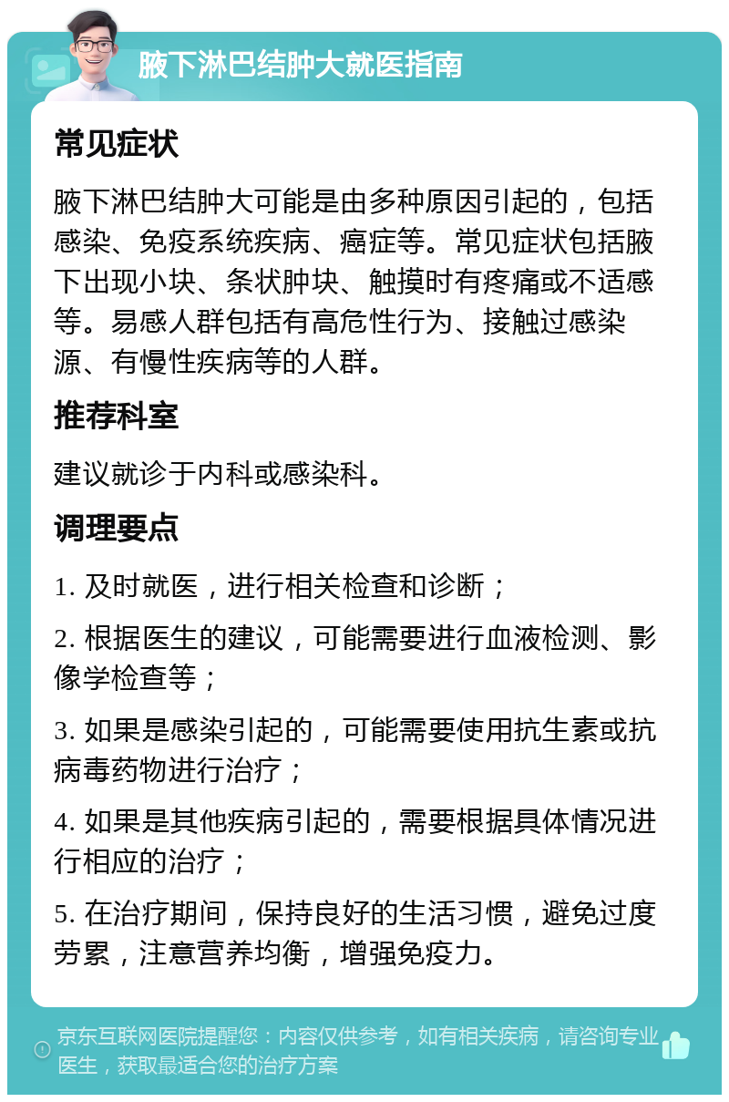 腋下淋巴结肿大就医指南 常见症状 腋下淋巴结肿大可能是由多种原因引起的，包括感染、免疫系统疾病、癌症等。常见症状包括腋下出现小块、条状肿块、触摸时有疼痛或不适感等。易感人群包括有高危性行为、接触过感染源、有慢性疾病等的人群。 推荐科室 建议就诊于内科或感染科。 调理要点 1. 及时就医，进行相关检查和诊断； 2. 根据医生的建议，可能需要进行血液检测、影像学检查等； 3. 如果是感染引起的，可能需要使用抗生素或抗病毒药物进行治疗； 4. 如果是其他疾病引起的，需要根据具体情况进行相应的治疗； 5. 在治疗期间，保持良好的生活习惯，避免过度劳累，注意营养均衡，增强免疫力。