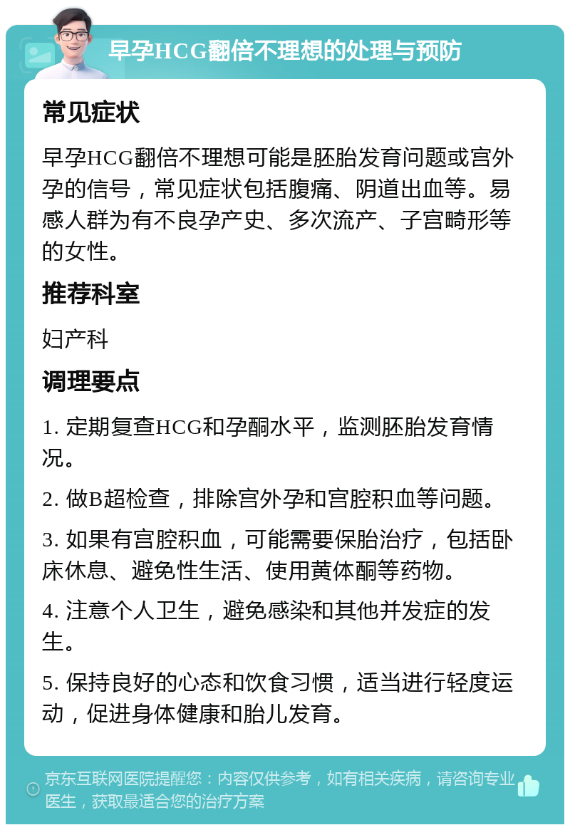 早孕HCG翻倍不理想的处理与预防 常见症状 早孕HCG翻倍不理想可能是胚胎发育问题或宫外孕的信号，常见症状包括腹痛、阴道出血等。易感人群为有不良孕产史、多次流产、子宫畸形等的女性。 推荐科室 妇产科 调理要点 1. 定期复查HCG和孕酮水平，监测胚胎发育情况。 2. 做B超检查，排除宫外孕和宫腔积血等问题。 3. 如果有宫腔积血，可能需要保胎治疗，包括卧床休息、避免性生活、使用黄体酮等药物。 4. 注意个人卫生，避免感染和其他并发症的发生。 5. 保持良好的心态和饮食习惯，适当进行轻度运动，促进身体健康和胎儿发育。