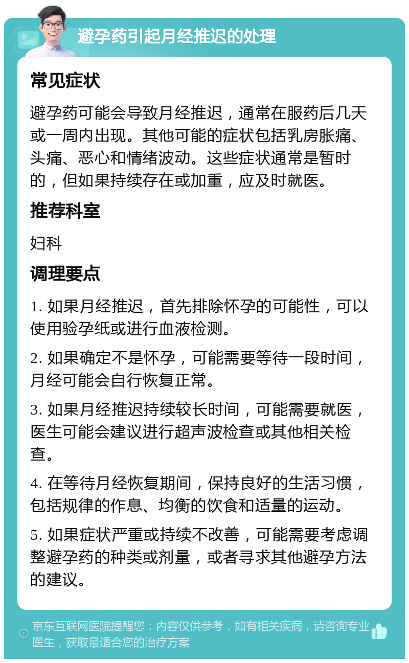 避孕药引起月经推迟的处理 常见症状 避孕药可能会导致月经推迟，通常在服药后几天或一周内出现。其他可能的症状包括乳房胀痛、头痛、恶心和情绪波动。这些症状通常是暂时的，但如果持续存在或加重，应及时就医。 推荐科室 妇科 调理要点 1. 如果月经推迟，首先排除怀孕的可能性，可以使用验孕纸或进行血液检测。 2. 如果确定不是怀孕，可能需要等待一段时间，月经可能会自行恢复正常。 3. 如果月经推迟持续较长时间，可能需要就医，医生可能会建议进行超声波检查或其他相关检查。 4. 在等待月经恢复期间，保持良好的生活习惯，包括规律的作息、均衡的饮食和适量的运动。 5. 如果症状严重或持续不改善，可能需要考虑调整避孕药的种类或剂量，或者寻求其他避孕方法的建议。