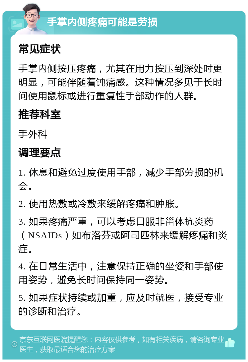 手掌内侧疼痛可能是劳损 常见症状 手掌内侧按压疼痛，尤其在用力按压到深处时更明显，可能伴随着钝痛感。这种情况多见于长时间使用鼠标或进行重复性手部动作的人群。 推荐科室 手外科 调理要点 1. 休息和避免过度使用手部，减少手部劳损的机会。 2. 使用热敷或冷敷来缓解疼痛和肿胀。 3. 如果疼痛严重，可以考虑口服非甾体抗炎药（NSAIDs）如布洛芬或阿司匹林来缓解疼痛和炎症。 4. 在日常生活中，注意保持正确的坐姿和手部使用姿势，避免长时间保持同一姿势。 5. 如果症状持续或加重，应及时就医，接受专业的诊断和治疗。