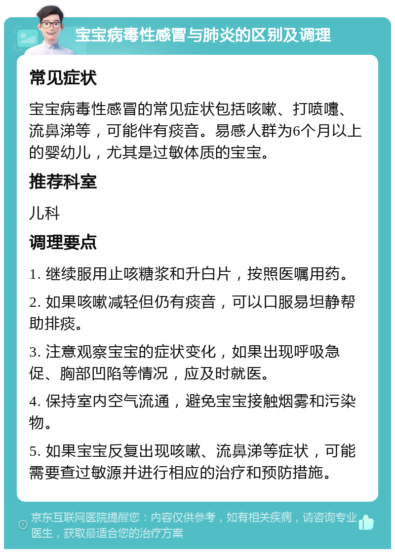 宝宝病毒性感冒与肺炎的区别及调理 常见症状 宝宝病毒性感冒的常见症状包括咳嗽、打喷嚏、流鼻涕等，可能伴有痰音。易感人群为6个月以上的婴幼儿，尤其是过敏体质的宝宝。 推荐科室 儿科 调理要点 1. 继续服用止咳糖浆和升白片，按照医嘱用药。 2. 如果咳嗽减轻但仍有痰音，可以口服易坦静帮助排痰。 3. 注意观察宝宝的症状变化，如果出现呼吸急促、胸部凹陷等情况，应及时就医。 4. 保持室内空气流通，避免宝宝接触烟雾和污染物。 5. 如果宝宝反复出现咳嗽、流鼻涕等症状，可能需要查过敏源并进行相应的治疗和预防措施。