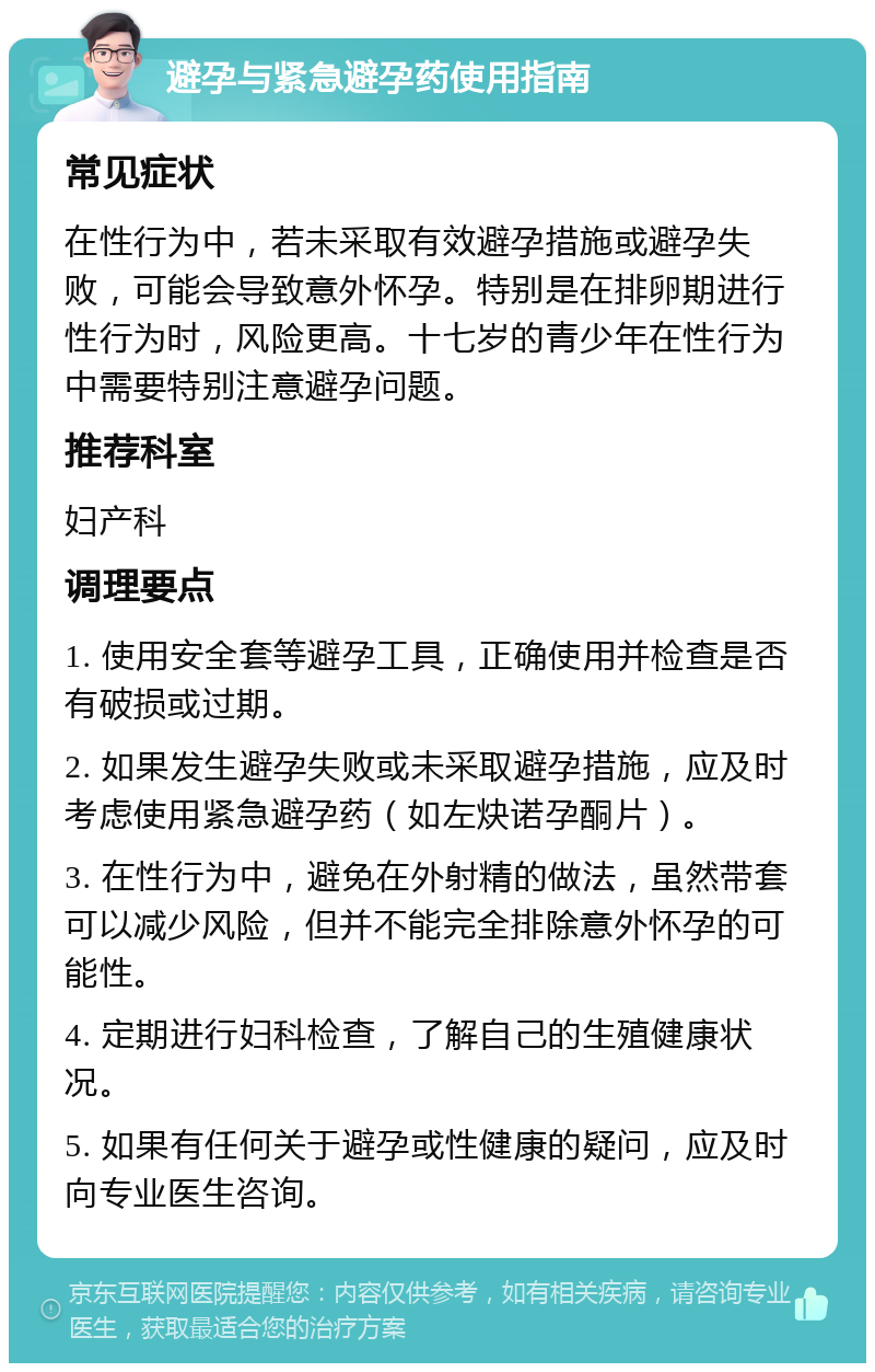 避孕与紧急避孕药使用指南 常见症状 在性行为中，若未采取有效避孕措施或避孕失败，可能会导致意外怀孕。特别是在排卵期进行性行为时，风险更高。十七岁的青少年在性行为中需要特别注意避孕问题。 推荐科室 妇产科 调理要点 1. 使用安全套等避孕工具，正确使用并检查是否有破损或过期。 2. 如果发生避孕失败或未采取避孕措施，应及时考虑使用紧急避孕药（如左炔诺孕酮片）。 3. 在性行为中，避免在外射精的做法，虽然带套可以减少风险，但并不能完全排除意外怀孕的可能性。 4. 定期进行妇科检查，了解自己的生殖健康状况。 5. 如果有任何关于避孕或性健康的疑问，应及时向专业医生咨询。