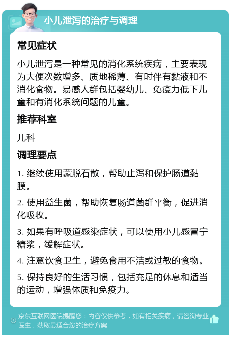 小儿泄泻的治疗与调理 常见症状 小儿泄泻是一种常见的消化系统疾病，主要表现为大便次数增多、质地稀薄、有时伴有黏液和不消化食物。易感人群包括婴幼儿、免疫力低下儿童和有消化系统问题的儿童。 推荐科室 儿科 调理要点 1. 继续使用蒙脱石散，帮助止泻和保护肠道黏膜。 2. 使用益生菌，帮助恢复肠道菌群平衡，促进消化吸收。 3. 如果有呼吸道感染症状，可以使用小儿感冒宁糖浆，缓解症状。 4. 注意饮食卫生，避免食用不洁或过敏的食物。 5. 保持良好的生活习惯，包括充足的休息和适当的运动，增强体质和免疫力。