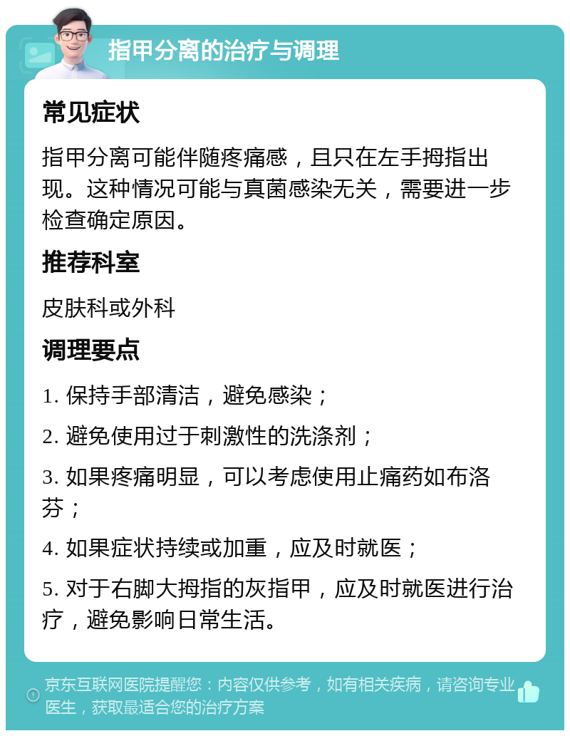 指甲分离的治疗与调理 常见症状 指甲分离可能伴随疼痛感，且只在左手拇指出现。这种情况可能与真菌感染无关，需要进一步检查确定原因。 推荐科室 皮肤科或外科 调理要点 1. 保持手部清洁，避免感染； 2. 避免使用过于刺激性的洗涤剂； 3. 如果疼痛明显，可以考虑使用止痛药如布洛芬； 4. 如果症状持续或加重，应及时就医； 5. 对于右脚大拇指的灰指甲，应及时就医进行治疗，避免影响日常生活。