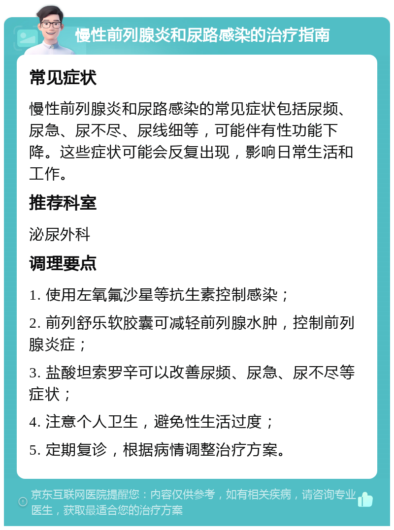 慢性前列腺炎和尿路感染的治疗指南 常见症状 慢性前列腺炎和尿路感染的常见症状包括尿频、尿急、尿不尽、尿线细等，可能伴有性功能下降。这些症状可能会反复出现，影响日常生活和工作。 推荐科室 泌尿外科 调理要点 1. 使用左氧氟沙星等抗生素控制感染； 2. 前列舒乐软胶囊可减轻前列腺水肿，控制前列腺炎症； 3. 盐酸坦索罗辛可以改善尿频、尿急、尿不尽等症状； 4. 注意个人卫生，避免性生活过度； 5. 定期复诊，根据病情调整治疗方案。