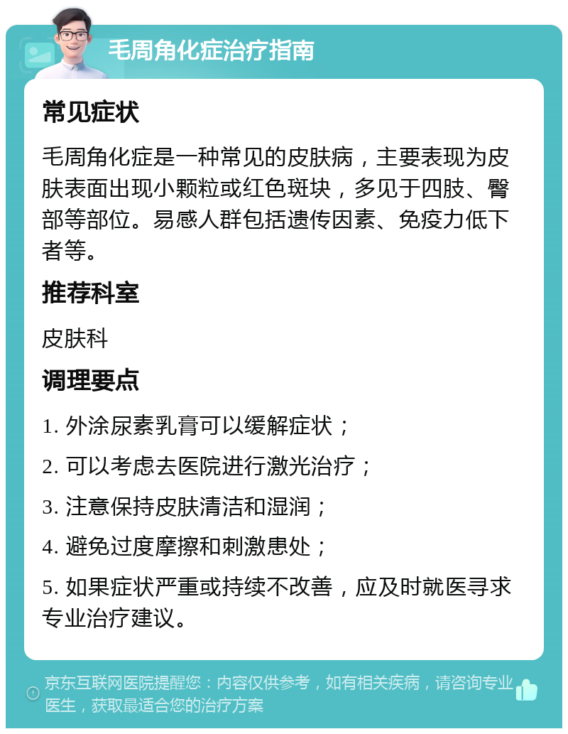 毛周角化症治疗指南 常见症状 毛周角化症是一种常见的皮肤病，主要表现为皮肤表面出现小颗粒或红色斑块，多见于四肢、臀部等部位。易感人群包括遗传因素、免疫力低下者等。 推荐科室 皮肤科 调理要点 1. 外涂尿素乳膏可以缓解症状； 2. 可以考虑去医院进行激光治疗； 3. 注意保持皮肤清洁和湿润； 4. 避免过度摩擦和刺激患处； 5. 如果症状严重或持续不改善，应及时就医寻求专业治疗建议。