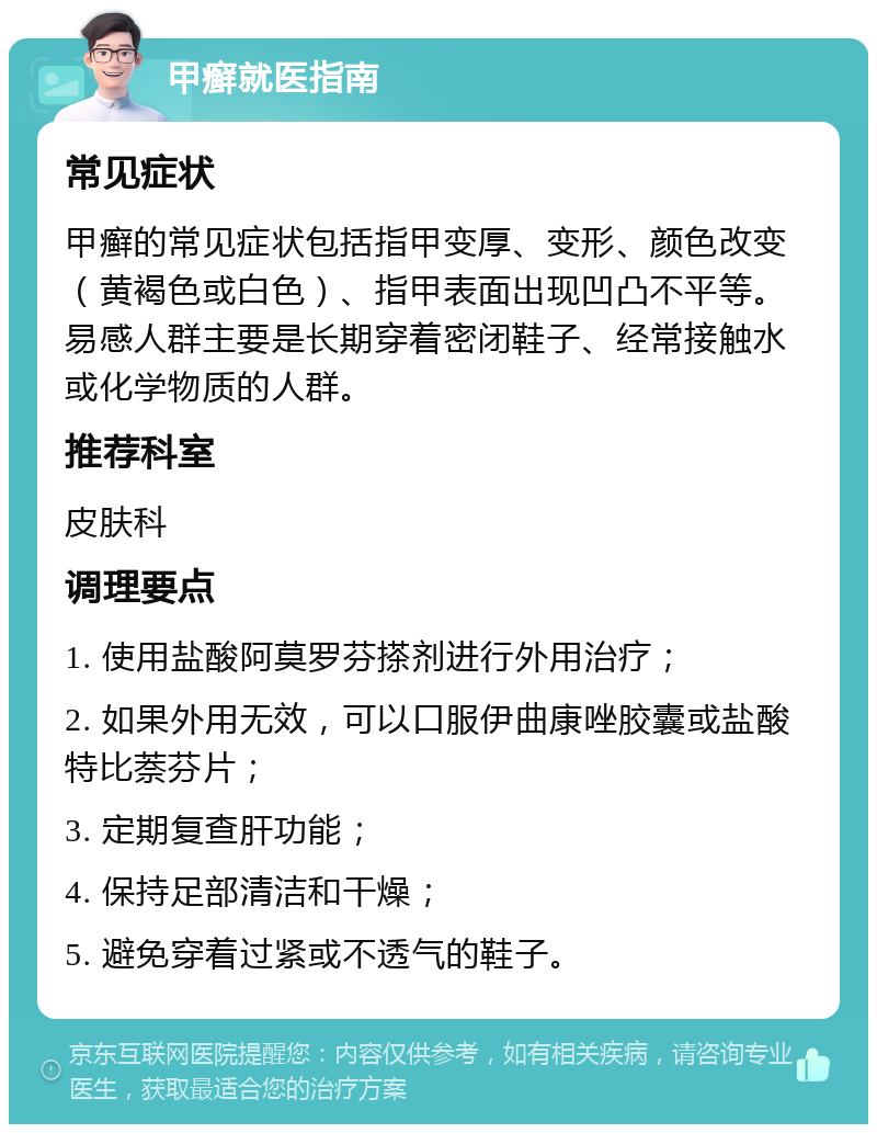 甲癣就医指南 常见症状 甲癣的常见症状包括指甲变厚、变形、颜色改变（黄褐色或白色）、指甲表面出现凹凸不平等。易感人群主要是长期穿着密闭鞋子、经常接触水或化学物质的人群。 推荐科室 皮肤科 调理要点 1. 使用盐酸阿莫罗芬搽剂进行外用治疗； 2. 如果外用无效，可以口服伊曲康唑胶囊或盐酸特比萘芬片； 3. 定期复查肝功能； 4. 保持足部清洁和干燥； 5. 避免穿着过紧或不透气的鞋子。