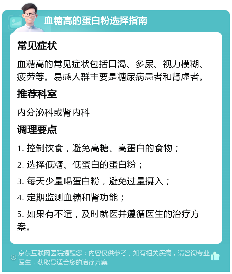 血糖高的蛋白粉选择指南 常见症状 血糖高的常见症状包括口渴、多尿、视力模糊、疲劳等。易感人群主要是糖尿病患者和肾虚者。 推荐科室 内分泌科或肾内科 调理要点 1. 控制饮食，避免高糖、高蛋白的食物； 2. 选择低糖、低蛋白的蛋白粉； 3. 每天少量喝蛋白粉，避免过量摄入； 4. 定期监测血糖和肾功能； 5. 如果有不适，及时就医并遵循医生的治疗方案。